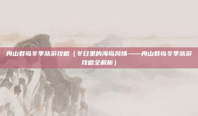 舟山群岛冬季旅游攻略(冬日里的海岛风情——舟山群岛冬季旅游攻略全解析)