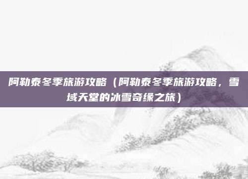 阿勒泰冬季旅游攻略(阿勒泰冬季旅游攻略,雪域天堂的冰雪奇缘之旅)
