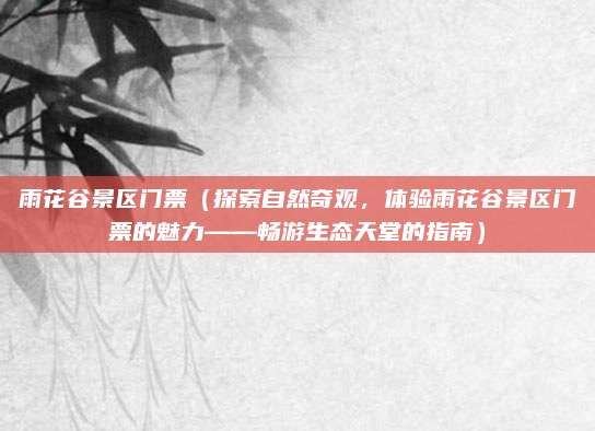 雨花谷景区门票(探索自然奇观,体验雨花谷景区门票的魅力——畅游生态天堂的指南)