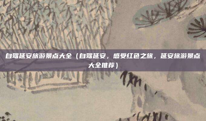 自驾延安旅游景点大全(自驾延安,感受红色之旅,延安旅游景点大全推荐)