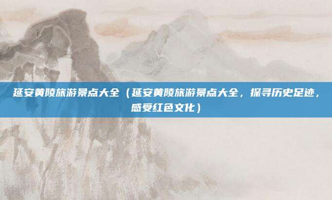 延安黄陵旅游景点大全(延安黄陵旅游景点大全,探寻历史足迹,感受红色文化)