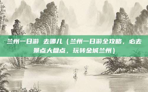 兰州一日游 去哪儿(兰州一日游全攻略,必去景点大盘点,玩转金城兰州)