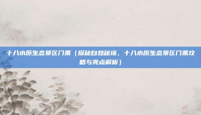 十八水原生态景区门票(探秘自然秘境,十八水原生态景区门票攻略与亮点解析)