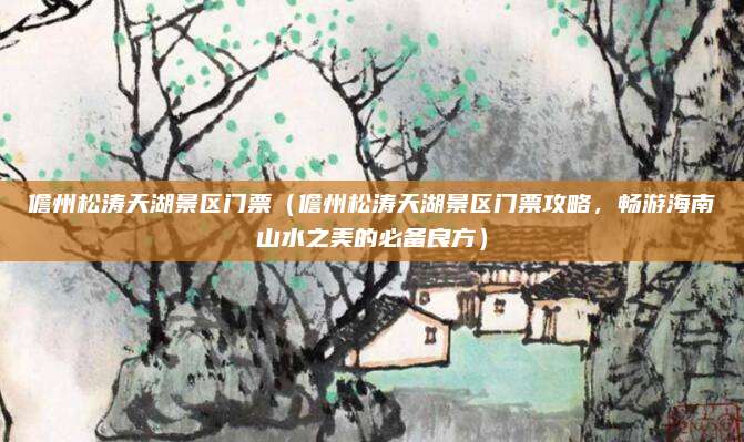 儋州松涛天湖景区门票(儋州松涛天湖景区门票攻略,畅游海南山水之美的必备良方)
