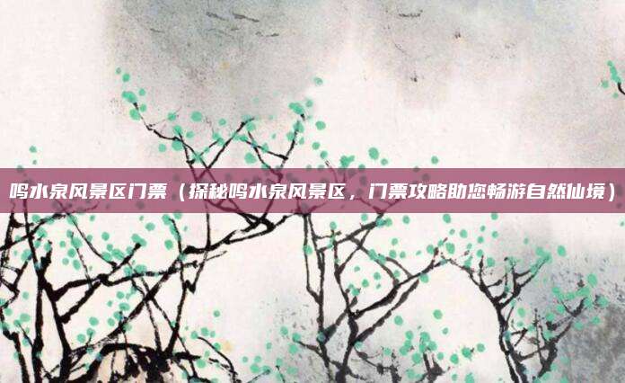 鸣水泉风景区门票（探秘鸣水泉风景区，门票攻略助您畅游自然仙境）