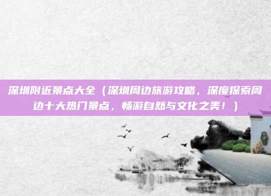 深圳附近景点大全（深圳周边旅游攻略，深度探索周边十大热门景点，畅游自然与文化之美！）