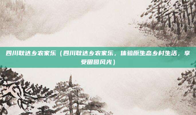 四川耿达乡农家乐(四川耿达乡农家乐,体验原生态乡村生活,享受田园风光)