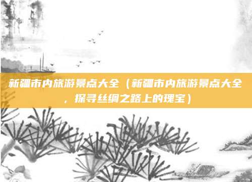新疆市内旅游景点大全(新疆市内旅游景点大全,探寻丝绸之路上的瑰宝)