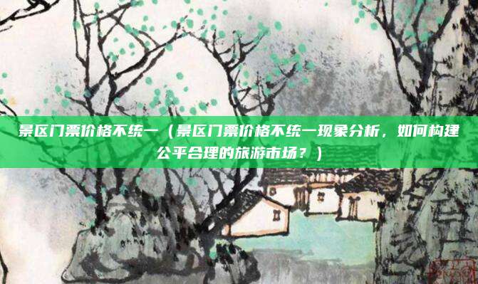 景区门票价格不统一（景区门票价格不统一现象分析，如何构建公平合理的旅游市场？）