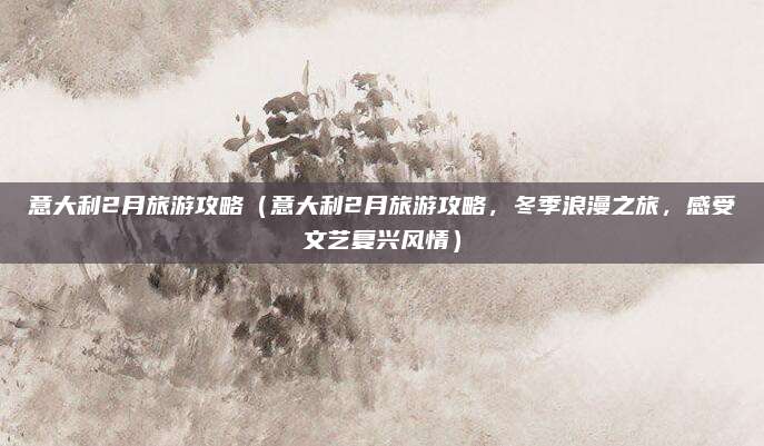 意大利2月旅游攻略(意大利2月旅游攻略,冬季浪漫之旅,感受文艺复兴风情)