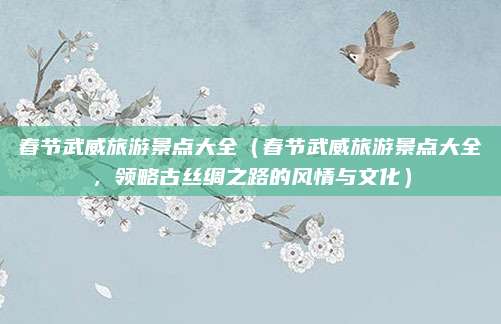 春节武威旅游景点大全(春节武威旅游景点大全,领略古丝绸之路的风情与文化)