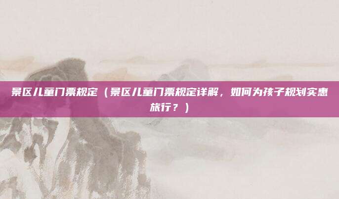 景区儿童门票规定(景区儿童门票规定详解,如何为孩子规划实惠旅行?)