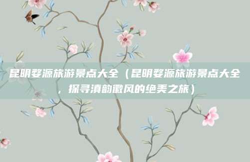 昆明婺源旅游景点大全(昆明婺源旅游景点大全,探寻滇韵徽风的绝美之旅)