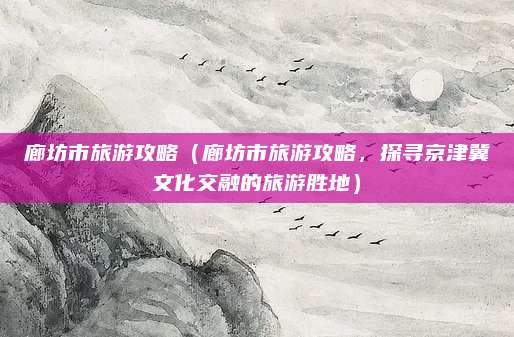 廊坊市旅游攻略（廊坊市旅游攻略，探寻京津冀文化交融的旅游胜地）