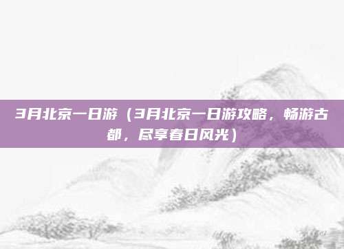 3月北京一日游（3月北京一日游攻略，畅游古都，尽享春日风光）