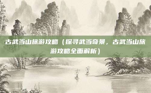古武当山旅游攻略（探寻武当奇景，古武当山旅游攻略全面解析）