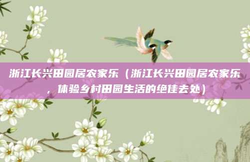 浙江长兴田园居农家乐(浙江长兴田园居农家乐,体验乡村田园生活的绝佳去处)