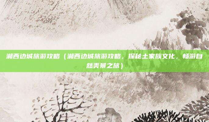 湘西边城旅游攻略(湘西边城旅游攻略,探秘土家族文化,畅游自然美景之旅)
