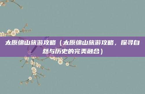 太原绵山旅游攻略（太原绵山旅游攻略，探寻自然与历史的完美融合）