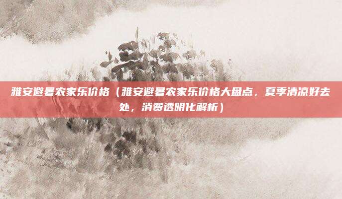 雅安避暑农家乐价格(雅安避暑农家乐价格大盘点,夏季清凉好去处,消费透明化解析)