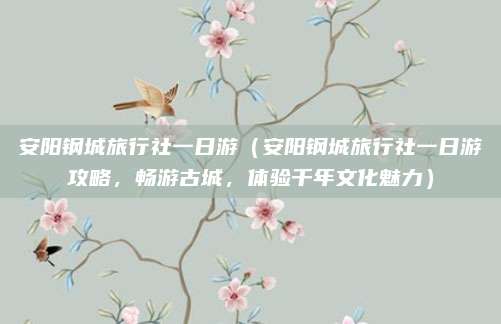 安阳钢城旅行社一日游（安阳钢城旅行社一日游攻略，畅游古城，体验千年文化魅力）