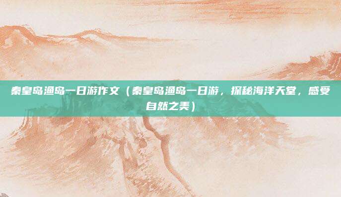 秦皇岛渔岛一日游作文(秦皇岛渔岛一日游,探秘海洋天堂,感受自然之美)