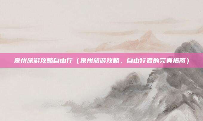 泉州旅游攻略自由行(泉州旅游攻略,自由行者的完美指南)