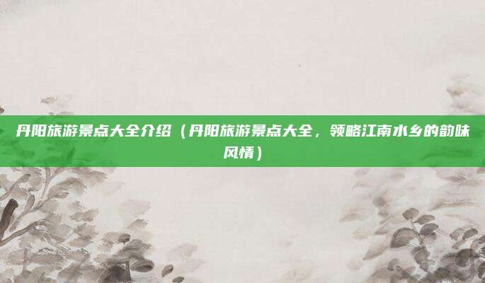 丹阳旅游景点大全介绍(丹阳旅游景点大全,领略江南水乡的韵味风情)