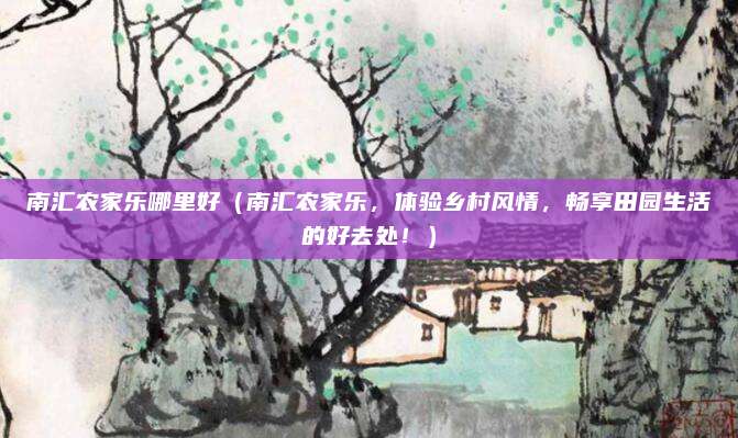 南汇农家乐哪里好（南汇农家乐，体验乡村风情，畅享田园生活的好去处！）
