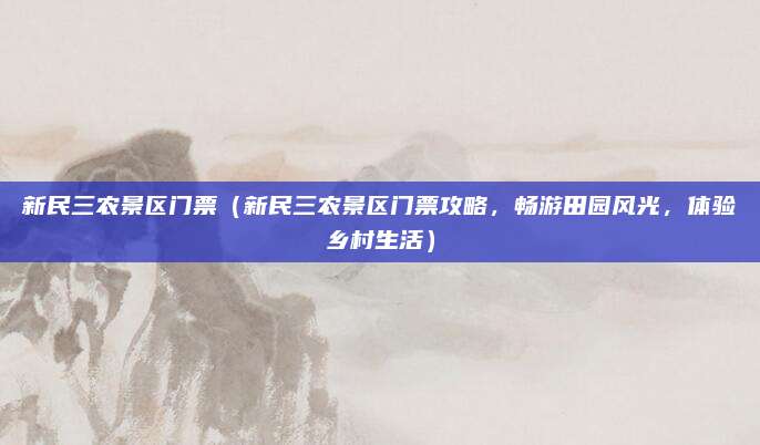 新民三农景区门票（新民三农景区门票攻略，畅游田园风光，体验乡村生活）