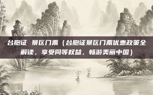 台胞证 景区门票(台胞证景区门票优惠政策全解读,享受同等权益,畅游美丽中国)