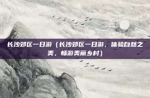 长沙郊区一日游(长沙郊区一日游,体验自然之美,畅游美丽乡村)