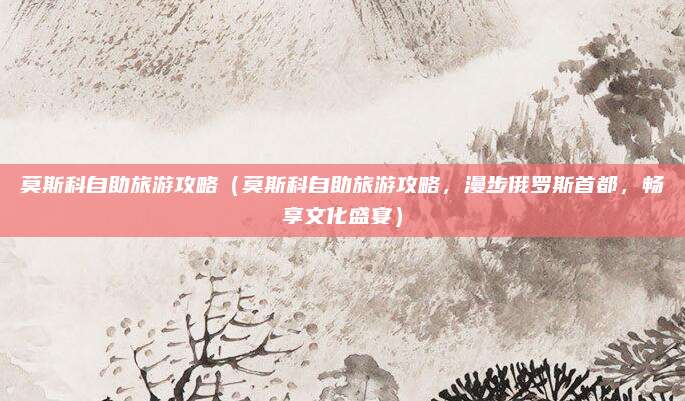 莫斯科自助旅游攻略(莫斯科自助旅游攻略,漫步俄罗斯首都,畅享文化盛宴)