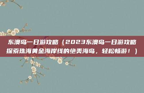 东澳岛一日游攻略（2023东澳岛一日游攻略探索珠海黄金海岸线的绝美海岛，轻松畅游！）