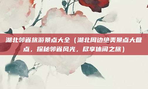 湖北邻省旅游景点大全（湖北周边绝美景点大盘点，探秘邻省风光，尽享休闲之旅）
