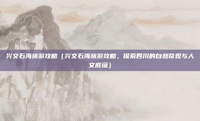 兴文石海旅游攻略(兴文石海旅游攻略,探索四川的自然奇观与人文底蕴)