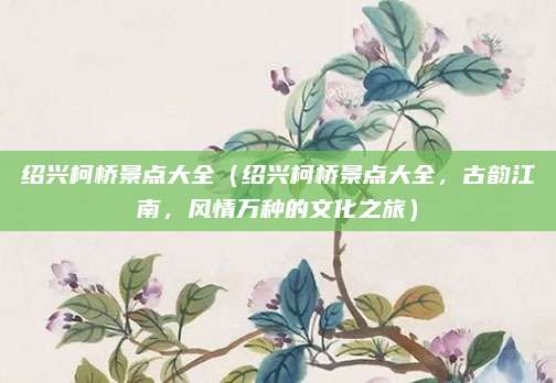 绍兴柯桥景点大全（绍兴柯桥景点大全，古韵江南，风情万种的文化之旅）