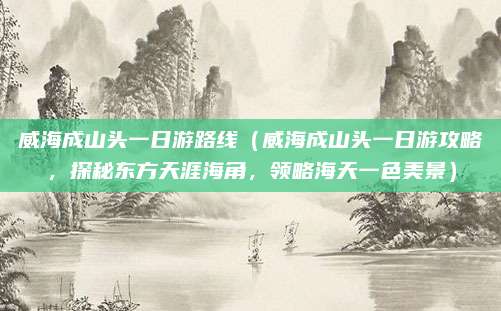 威海成山头一日游路线(威海成山头一日游攻略,探秘东方天涯海角,领略海天一色美景)