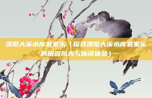 溧阳大溪水库农家乐(探寻溧阳大溪水库农家乐的田园风光与休闲体验)