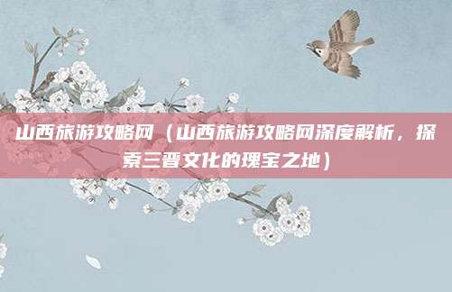 山西旅游攻略网（山西旅游攻略网深度解析，探索三晋文化的瑰宝之地）