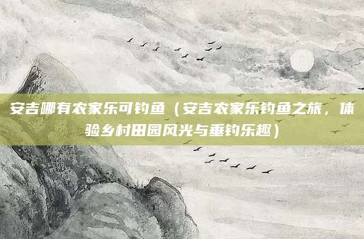 安吉哪有农家乐可钓鱼(安吉农家乐钓鱼之旅,体验乡村田园风光与垂钓乐趣)