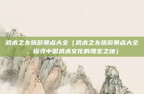 武术之乡旅游景点大全(武术之乡旅游景点大全,探寻中国武术文化的瑰宝之地)