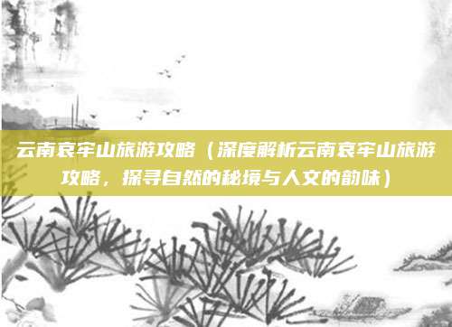 云南哀牢山旅游攻略（深度解析云南哀牢山旅游攻略，探寻自然的秘境与人文的韵味）
