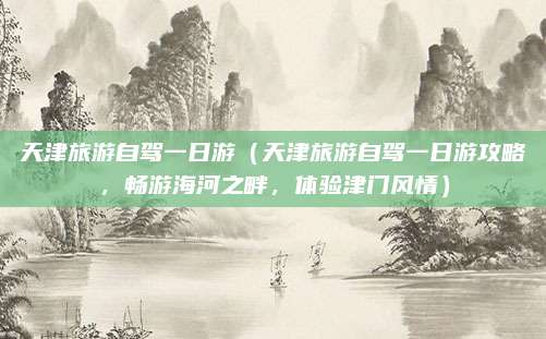天津旅游自驾一日游(天津旅游自驾一日游攻略,畅游海河之畔,体验津门风情)