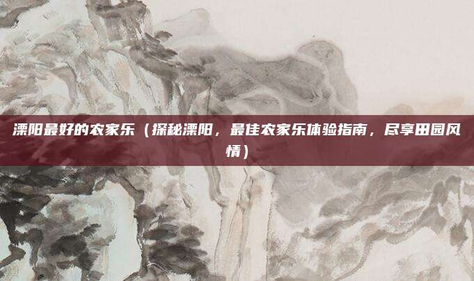 溧阳最好的农家乐（探秘溧阳，最佳农家乐体验指南，尽享田园风情）