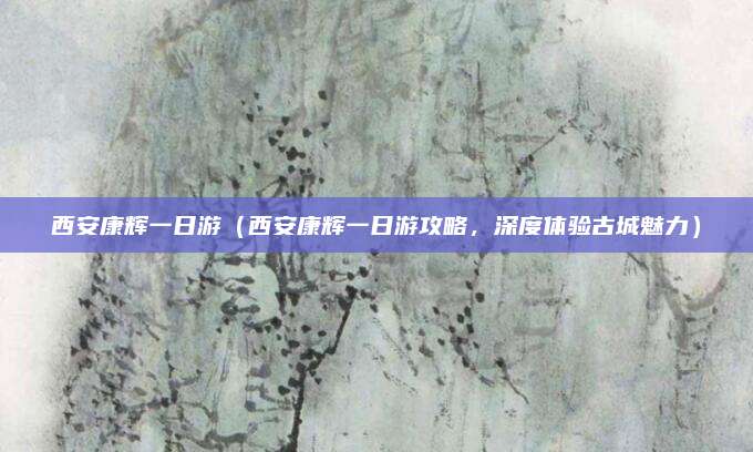 西安康辉一日游（西安康辉一日游攻略，深度体验古城魅力）