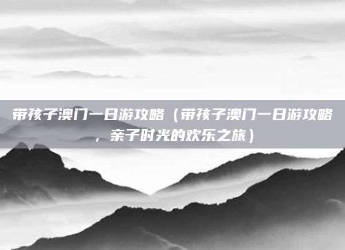 带孩子澳门一日游攻略（带孩子澳门一日游攻略，亲子时光的欢乐之旅）