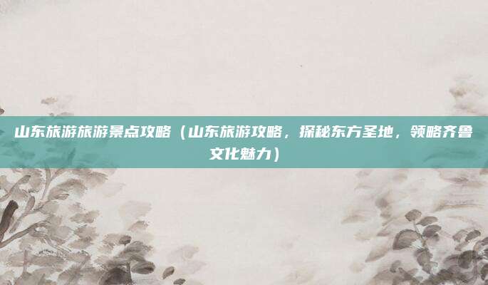 山东旅游旅游景点攻略(山东旅游攻略,探秘东方圣地,领略齐鲁文化魅力)