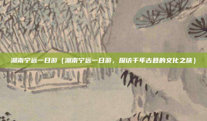 湖南宁远一日游(湖南宁远一日游,探访千年古县的文化之旅)