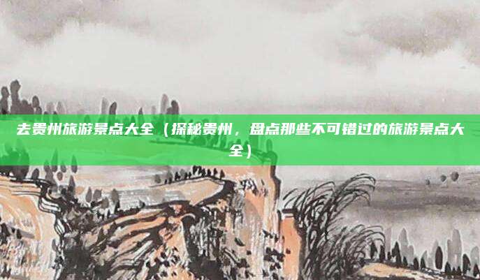 去贵州旅游景点大全(探秘贵州,盘点那些不可错过的旅游景点大全)